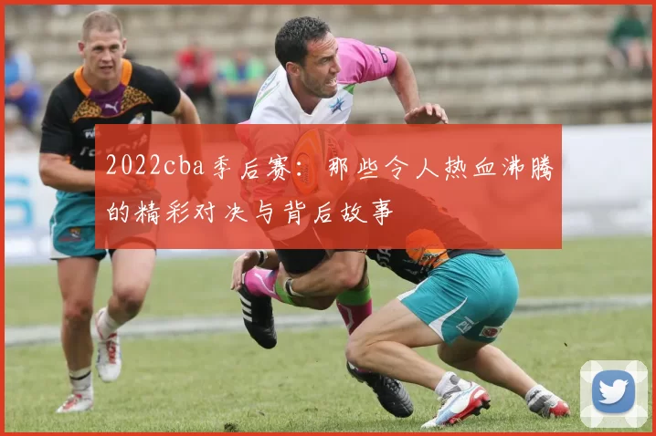 2022cba季后赛：那些令人热血沸腾的精彩对决与背后故事