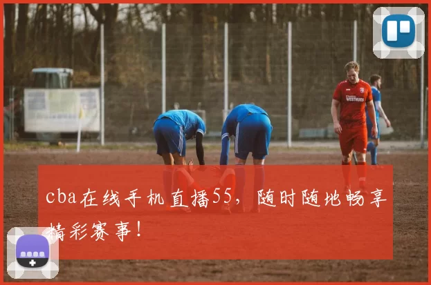 cba在线手机直播55，随时随地畅享精彩赛事！