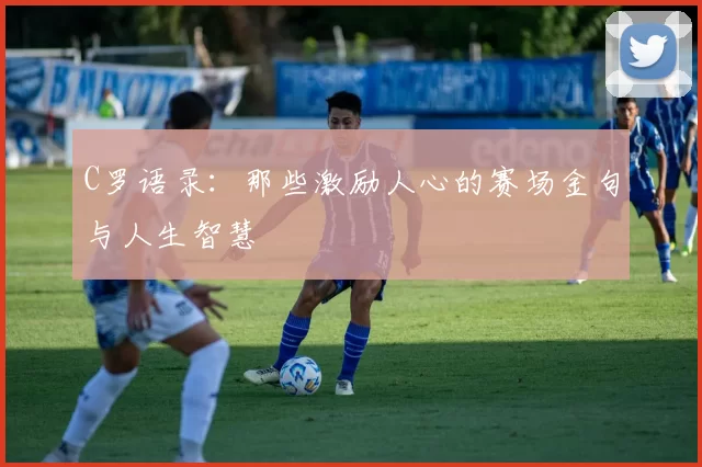 C罗语录：那些激励人心的赛场金句与人生智慧